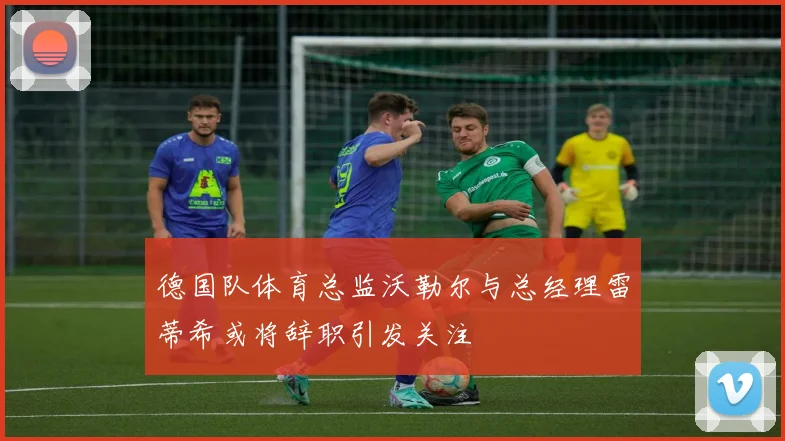 德国队体育总监沃勒尔与总经理雷蒂希或将辞职引发关注