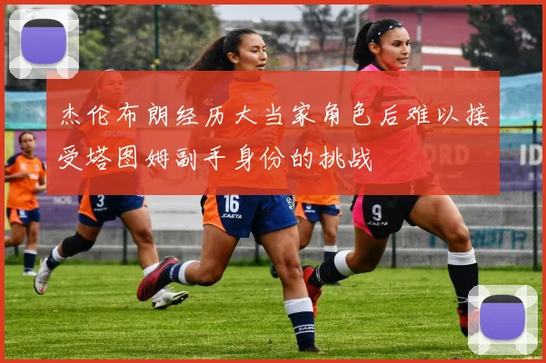 杰伦布朗经历大当家角色后难以接受塔图姆副手身份的挑战