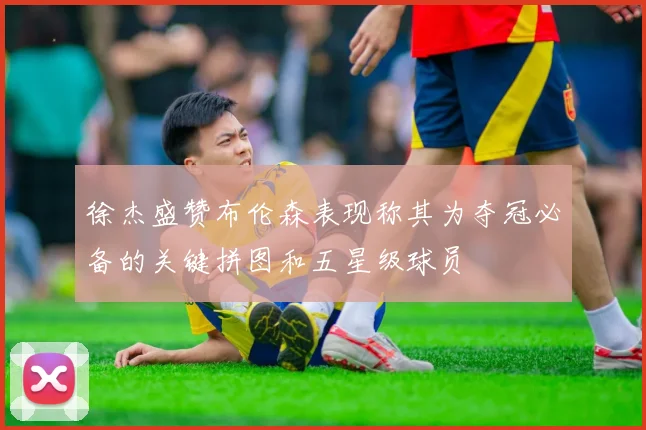 徐杰盛赞布伦森表现称其为夺冠必备的关键拼图和五星级球员