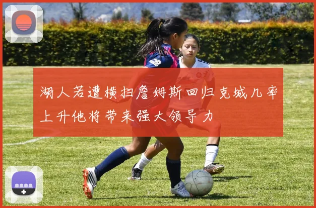 湖人若遭横扫詹姆斯回归克城几率上升他将带来强大领导力