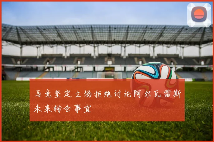马竞坚定立场拒绝讨论阿尔瓦雷斯未来转会事宜