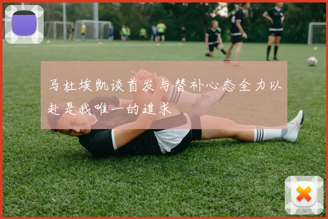 马杜埃凯谈首发与替补心态全力以赴是我唯一的追求