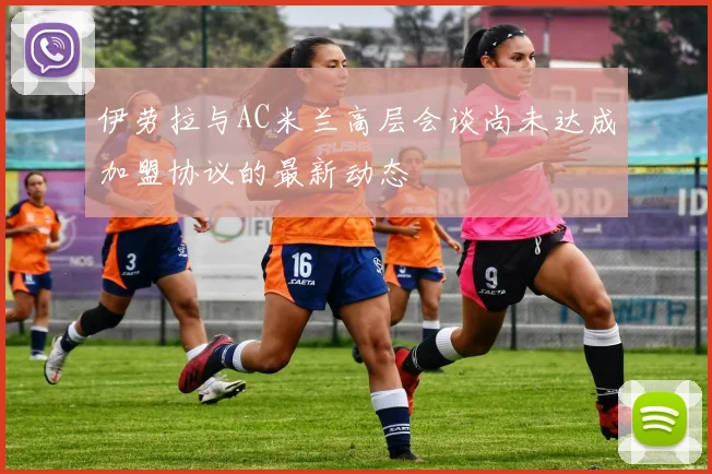 伊劳拉与AC米兰高层会谈尚未达成加盟协议的最新动态