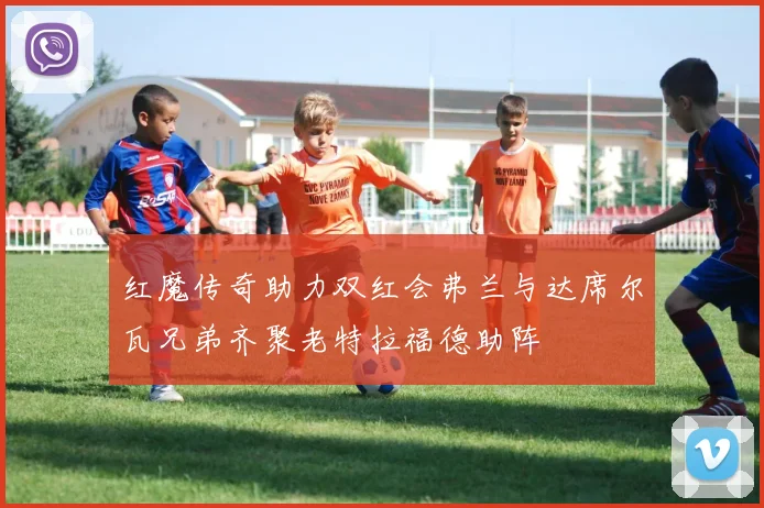 红魔传奇助力双红会弗兰与达席尔瓦兄弟齐聚老特拉福德助阵