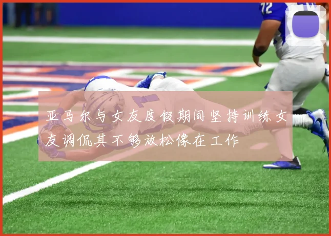 亚马尔与女友度假期间坚持训练女友调侃其不够放松像在工作