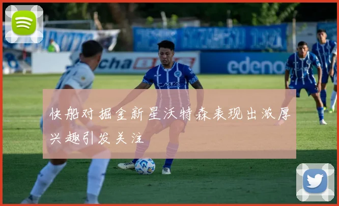 快船对掘金新星沃特森表现出浓厚兴趣引发关注