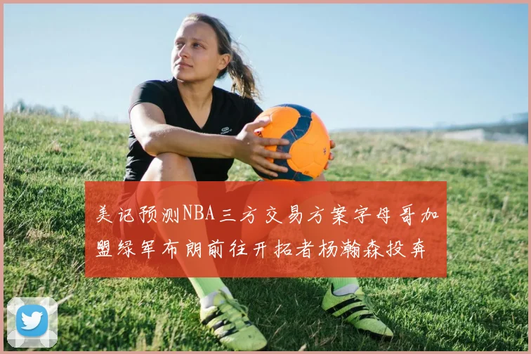 美记预测NBA三方交易方案字母哥加盟绿军布朗前往开拓者杨瀚森投奔雄鹿
