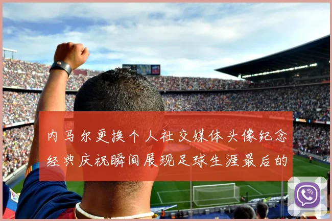 内马尔更换个人社交媒体头像纪念经典庆祝瞬间展现足球生涯最后的辉煌时刻