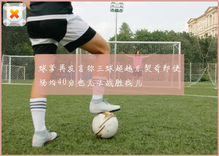 球爹再发言称三球超越东契奇即使场均40分也无法战胜我儿
