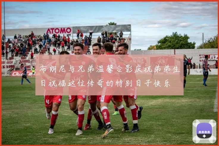 布朗尼与兄弟温馨合影庆祝弟弟生日祝福这位传奇的特别日子快乐