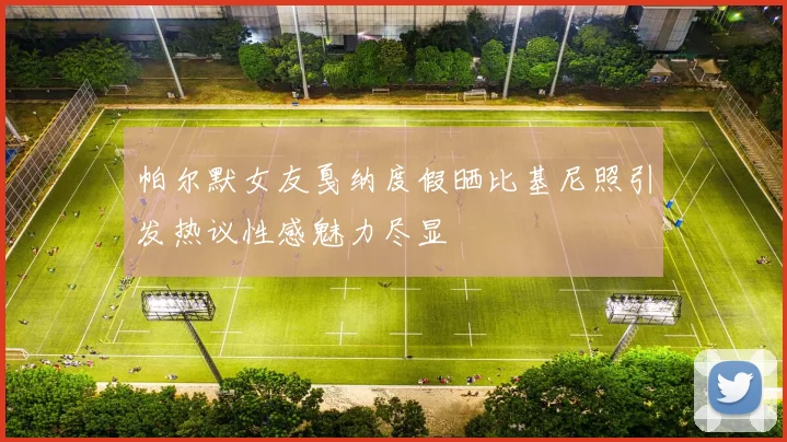 帕尔默女友戛纳度假晒比基尼照引发热议性感魅力尽显