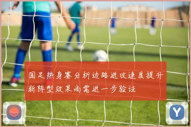 国足热身赛分析边路进攻速度提升新阵型效果尚需进一步验证