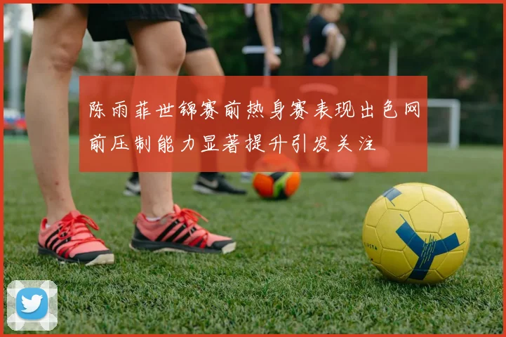 陈雨菲世锦赛前热身赛表现出色网前压制能力显著提升引发关注