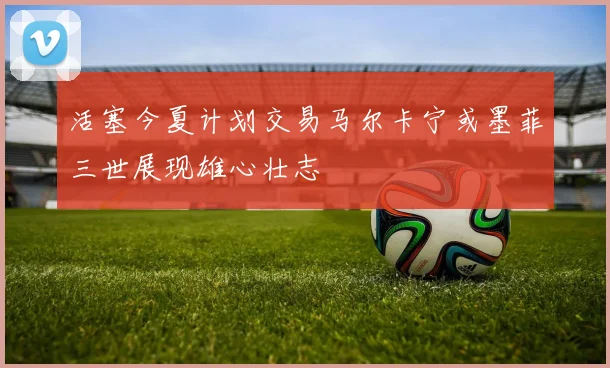 活塞今夏计划交易马尔卡宁或墨菲三世展现雄心壮志