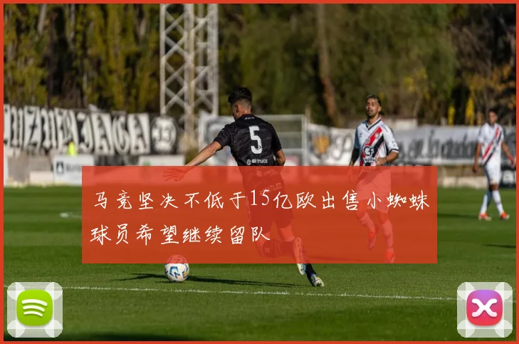 马竞坚决不低于15亿欧出售小蜘蛛球员希望继续留队