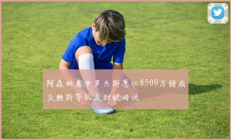 阿森纳看中罗杰斯愿以8500万镑成交赖斯等队友积极游说