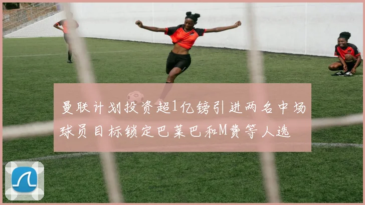 曼联计划投资超1亿镑引进两名中场球员目标锁定巴莱巴和M费等人选
