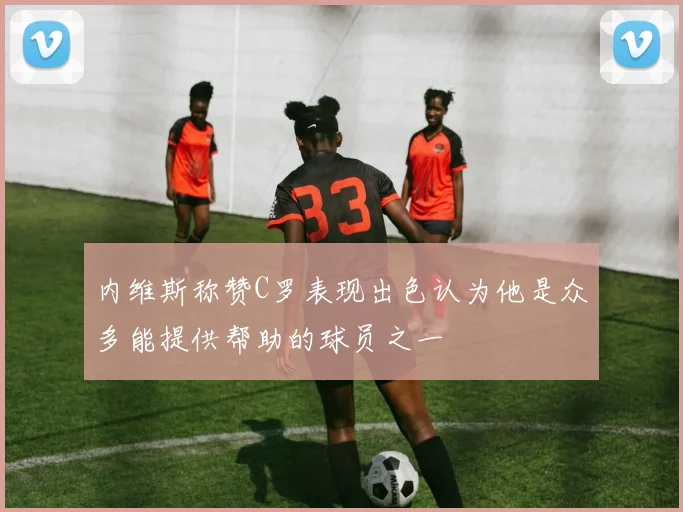 内维斯称赞C罗表现出色认为他是众多能提供帮助的球员之一