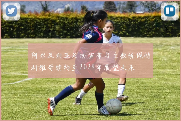 阿尔及利亚足协宣布与主教练佩特科维奇续约至2028年展望未来