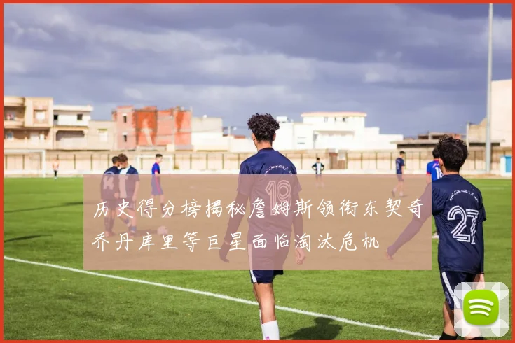历史得分榜揭秘詹姆斯领衔东契奇乔丹库里等巨星面临淘汰危机