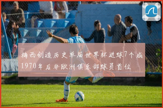 梅西创造历史单届世界杯进球7个成1970年后非欧洲俱乐部球员首位